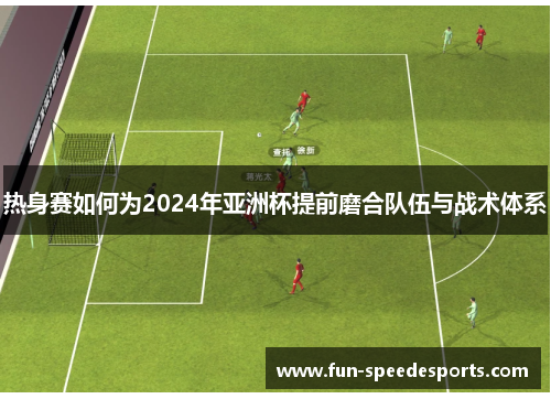 热身赛如何为2024年亚洲杯提前磨合队伍与战术体系